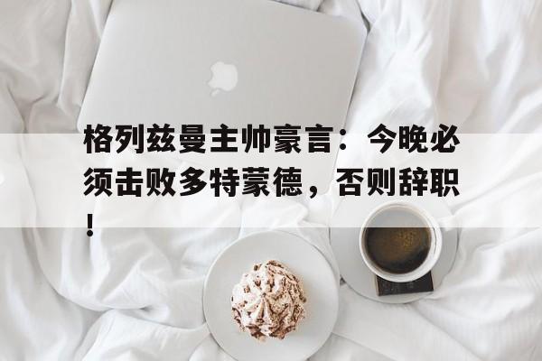 格列兹曼主帅豪言：今晚必须击败多特蒙德，否则辞职！